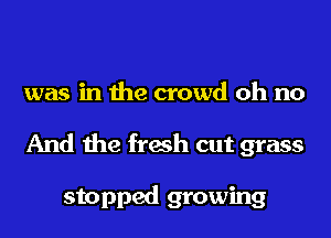 was in the crowd oh no
And the fresh cut grass

stopped growing