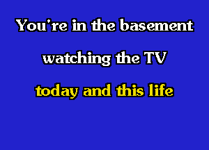 You're in the basement

watching the TV

today and this life