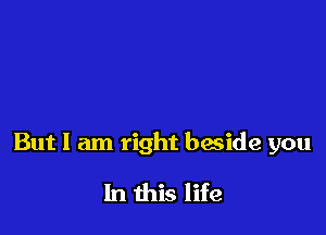 But I am right beside you

In this life