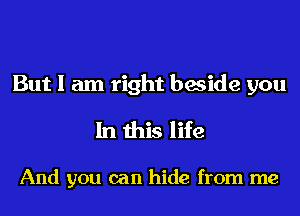 But I am right beside you
In this life

And you can hide from me