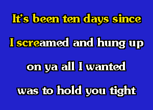 It's been ten days since
I screamed and hung up
on ya all I wanted

was to hold you tight