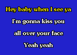 Hey baby when I see ya

Fm gonna kiss you
all over your face

Yeah yeah