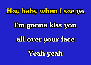 Hey baby when I see ya

Fm gonna kiss you
all over your face

Yeah yeah