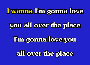 I wanna I'm gonna love
you all over the place
I'm gonna love you

all over the place