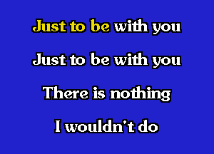 Just to be wiih you

Just to be with you

There is nothing

I wouldn't do