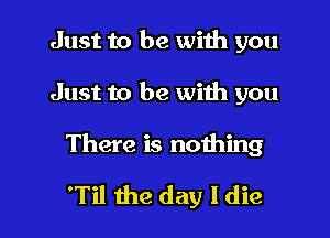 Just to be with you
Just to be with you

There is nothing

'Til the day ldie l