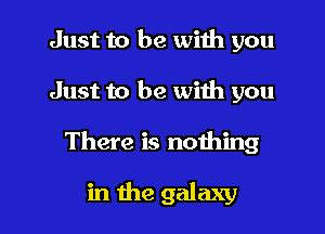 Just to be with you
Just to be with you

There is nothing

in the galaxy l