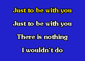 Just to be wiih you

Just to be with you

There is nothing

I wouldn't do