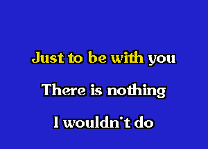 Just to be with you

There is nothing

I wouldn't do