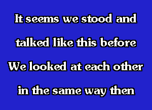 It seems we stood and

talked like this before
We looked at each other

in the same way then