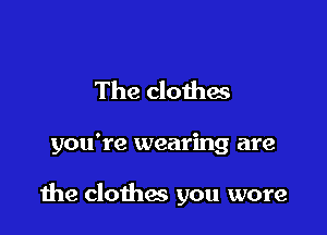 The clothas

you're wearing are

due clothes you wore
