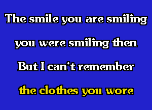 The smile you are smiling
you were smiling then
But I can't remember

the clothes you wore