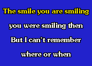 The smile you are smiling
you were smiling then
But I can't remember

where or when