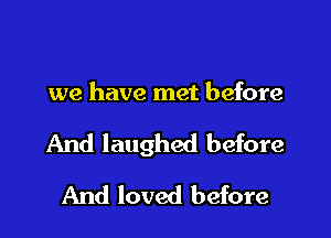 we have met before

And laughed before

And loved before