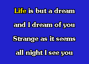 Life is but a dream
and I dream of you

Strange as it seems

all night I see you I