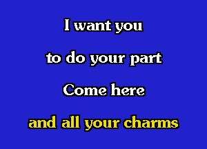 I want you
to do your part

Come here

and all your charms