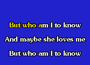 But who am I to know
And maybe she loves me

But who am I to know