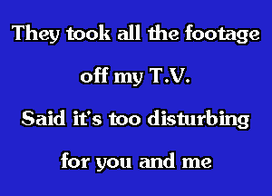 They took all the footage
off my T.V.
Said it's too disturbing

for you and me