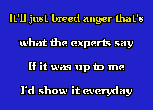 It'll just breed anger that's
what the experts say
If it was up to me

I'd show it everyday
