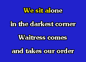 We sit alone
in the darkest comer
Waitress comes

and takes our order