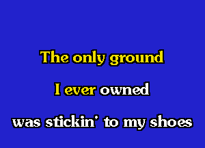 The only ground

I ever owned

was stickin' to my shoes