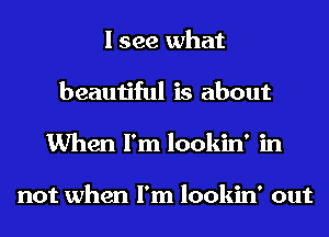 I see what
beautiful is about
When I'm lookin' in

not when I'm lookin' out