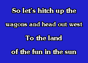 So let's hitch up the

wagons and head out west
To the land
of the fun in the sun