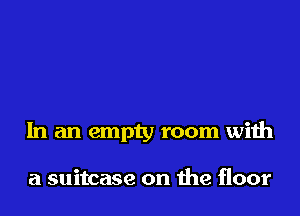 In an empty room with

a suitcase on the floor