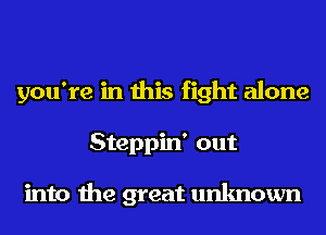 you're in this fight alone
Steppin' out

into the great unknown