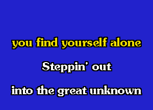 you find yourself alone
Steppin' out

into the great unknown