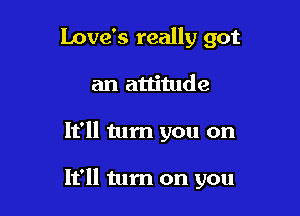 Love's really got
an attitude

It'll tum you on

It'll tum on you