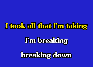 I took all that I'm taking

I'm breaking

breaking down