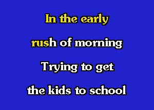 In the early

rush of morning

Trying to get

me kids to school