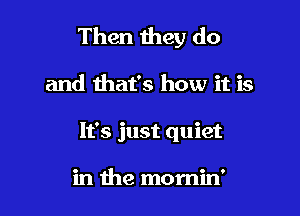 Then they do

and that's how it is
It's just quiet

in the momin'