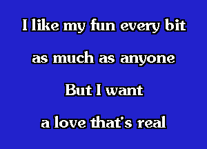 I like my fun every bit
as much as anyone

But I want

a love that's real I