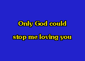 Only God could

stop me loving you