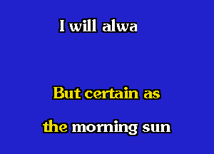 But certain as

the morning sun