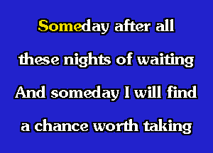 Someday after all
these nights of waiting

And someday I will find

a chance worth taking