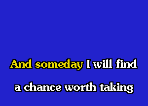 And someday I will find

a chance worth taking