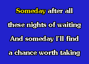 Someday after all
these nights of waiting

And someday I'll find

a chance worth taking
