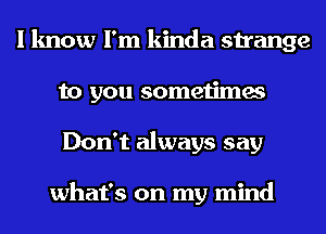 I know I'm kinda strange
to you sometimes
Don't always say

what's on my mind