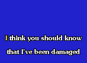 I think you should know

that I've been damaged