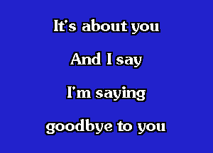 It's about you
And I say

I'm saying

goodbye to you
