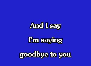 And lsay

I'm saying

goodbye to you