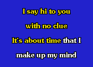 I say hi to you
with no clue
It's about time that I

make up my mind