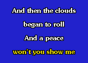 And then the clouds

began to roll

And a peace

won't you show me
