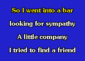 So I went into a bar
looking for sympathy
A little company

I tried to find a friend