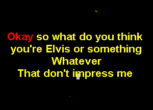 Okay so what do you think
you're Elvis or something

Whatever
That don't impress me