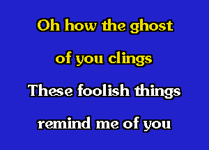 Oh how the ghost

of you clings

These foolish things

remind me of you