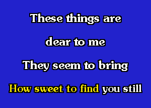 These things are
dear to me

They seem to bring

How sweet to find you still